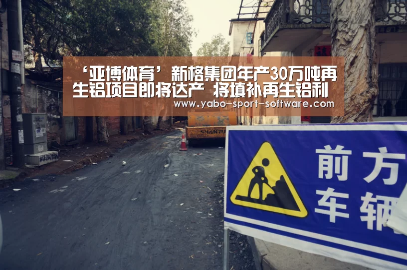 ‘亚博体育’新格集团年产30万吨再生铝项目即将达产 将填补再生铝利用领域空白(图1) 亚博