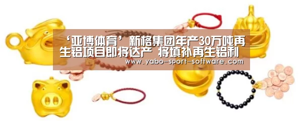 ‘亚博体育’新格集团年产30万吨再生铝项目即将达产 将填补再生铝利用领域空白(图4) 亚博体育